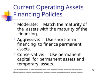 Current Operating Assets
Financing Policies
42
© 2014 Cengage Learning. All Rights Reserved. May not be copied, scanned, or duplicated, in whole or in part, except for use
as
permitted in a license distributed with a certain product or service or otherwise on a password-protected website for classroom
 Moderate: Match the maturity of
the assets with the maturity of the
financing.
 Aggressive: Use short-term
financing to finance permanent
assets.
 Conservative: Use permanent
capital for permanent assets and
temporary assets.
 