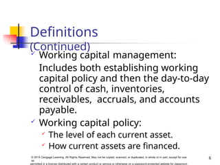 Definitions
(Continued)
6
© 2014 Cengage Learning. All Rights Reserved. May not be copied, scanned, or duplicated, in whole or in part, except for use
as
permitted in a license distributed with a certain product or service or otherwise on a password-protected website for classroom
 Working capital management:
Includes both establishing working
capital policy and then the day-to-day
control of cash, inventories,
receivables, accruals, and accounts
payable.
 Working capital policy:

The level of each current asset.

How current assets are financed.
 