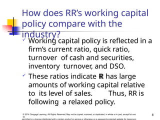 How does RR’s working capital
policy compare with the
industry?
8
© 2014 Cengage Learning. All Rights Reserved. May not be copied, scanned, or duplicated, in whole or in part, except for use
as
permitted in a license distributed with a certain product or service or otherwise on a password-protected website for classroom
 Working capital policy is reflected in a
firm’s current ratio, quick ratio,
turnover of cash and securities,
inventory turnover, and DSO.
 These ratios indicate R
R has large
amounts of working capital relative
to its level of sales. Thus, RR is
following a relaxed policy.
 