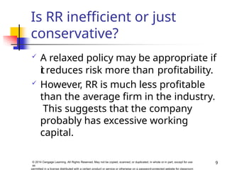 Is RR inefficient or just
conservative?
9
© 2014 Cengage Learning. All Rights Reserved. May not be copied, scanned, or duplicated, in whole or in part, except for use
as
permitted in a license distributed with a certain product or service or otherwise on a password-protected website for classroom
 A relaxed policy may be appropriate if
itreduces risk more than profitability.
 However, RR is much less profitable
than the average firm in the industry.
This suggests that the company
probably has excessive working
capital.
 