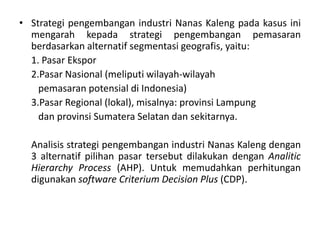 • Strategi pengembangan industri Nanas Kaleng pada kasus ini
  mengarah kepada strategi pengembangan pemasaran
  berdasarkan alternatif segmentasi geografis, yaitu:
  1. Pasar Ekspor
  2.Pasar Nasional (meliputi wilayah-wilayah
    pemasaran potensial di Indonesia)
  3.Pasar Regional (lokal), misalnya: provinsi Lampung
    dan provinsi Sumatera Selatan dan sekitarnya.

  Analisis strategi pengembangan industri Nanas Kaleng dengan
  3 alternatif pilihan pasar tersebut dilakukan dengan Analitic
  Hierarchy Process (AHP). Untuk memudahkan perhitungan
  digunakan software Criterium Decision Plus (CDP).
 