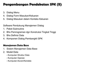 Pengembangan Pendekatan SPK (II)

3. Dialog Menu
4. Dialog Form Masukan/Keluaran
5. Dialog Masukan dalam Konteks Keluaran

Software Pendukung Manajemen Dialog
1. Paket Subroutine
2. Bhs Pemrograman dgn Konstruksi Tingkat Tinggi
3. Bhs Definisi Data
4. Komponen Dialog Pembangkit SPK


Manajemen Data Base
1. Sistem Manajemen Data Base
2. Model Data
   - Kumpulan Struktur Data
   - Kumpulan Operasi
   - Kumpulan Aturan/Kendala
 