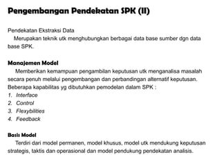 Pengembangan Pendekatan SPK (II)

Pendekatan Ekstraksi Data
  Merupakan teknik utk menghubungkan berbagai data base sumber dgn data
base SPK.


Manajemen Model
   Memberikan kemampuan pengambilan keputusan utk menganalisa masalah
secara penuh melalui pengembangan dan perbandingan alternatif keputusan.
Beberapa kapabilitas yg dibutuhkan pemodelan dalam SPK :
1. Interface
2. Control
3. Flexybilities
4. Feedback

Basis Model
   Terdiri dari model permanen, model khusus, model utk mendukung keputusan
strategis, taktis dan operasional dan model pendukung pendekatan analisis.
 