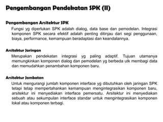 Pengembangan Pendekatan SPK (II)

Pengembangan Arsitektur SPK
  Fungsi yg diperlukan SPK adalah dialog, data base dan pemodelan. Integrasi
  komponen SPK secara efektif adalah penting ditinjau dari segi penggunaan,
  biaya, performance, kemampuan beradaptasi dan keandalannya.

Arsitektur Jaringan
   Merupakan pendekatan integrasi yg paling adaptif. Tujuan utamanya
   memungkinkan komponen dialog dan pemodelan yg berbeda utk membagi data
   dan memudahkan penambahan komponen baru.

Arsitektur Jambatan
   Untuk mengurangi jumlah komponen interface yg dibutuhkan oleh jaringan SPK
   tetapi tetap mempertahankan kemampuan mengintegrasikan komponen baru,
   arsitektur ini menyediakan interface pemersatu. Arsitektur ini menyediakan
   sebuah atau sekumpulan interface standar untuk mengintegrasikan komponen
   lokal atau komponen terbagi.
 