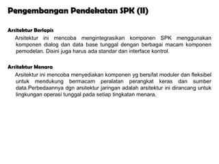 Pengembangan Pendekatan SPK (II)

Arsitektur Berlapis
   Arsitektur ini mencoba mengintegrasikan komponen SPK menggunakan
   komponen dialog dan data base tunggal dengan berbagai macam komponen
   pemodelan. Disini juga harus ada standar dan interface kontrol.

Arsitektur Menara
   Arsitektur ini mencoba menyediakan komponen yg bersifat moduler dan fleksibel
   untuk mendukung bermacam peralatan perangkat keras dan sumber
   data.Perbedaannya dgn arsitektur jaringan adalah arsitektur ini dirancang untuk
   lingkungan operasi tunggal pada setiap tingkatan menara.
 