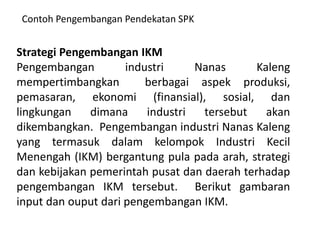 Contoh Pengembangan Pendekatan SPK


Strategi Pengembangan IKM
Pengembangan         industri     Nanas      Kaleng
mempertimbangkan         berbagai aspek produksi,
pemasaran, ekonomi (finansial), sosial, dan
lingkungan    dimana     industri  tersebut    akan
dikembangkan. Pengembangan industri Nanas Kaleng
yang termasuk dalam kelompok Industri Kecil
Menengah (IKM) bergantung pula pada arah, strategi
dan kebijakan pemerintah pusat dan daerah terhadap
pengembangan IKM tersebut. Berikut gambaran
input dan ouput dari pengembangan IKM.
 