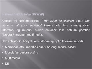 b. World Wide Web  (WWW) Aplikasi ini kadang disebut  "The Killer Application"  atau  "the world is at your fingertip"  karena kita bisa mendapatkan informasi dg mudah, bukan sekedar teks bahkan gambar  (images),  maupun multimedia. Dlm aplikasi ini banyak kemudahan yg dpt dilakukan seperti : Memesan atau membeli suatu barang secara  online  Mendaftar secara  online  Multimedia Dll 
