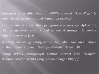 Informasi yang diletakkan di WWW disebut  "HomePage"  & setiap  homepage  mempunyai alamatnya masing 2 . Utk dpt menarik perhatian pengguna shg  homepage  dpt sering dikunjungi, maka kita hrs buat semenarik mungkin & banyak tdpt informasi yg jelas.  Aplikasi  browser  yg paling sering digunakan saat ini di dunia adalah  Internet Explorer, Netscape Navigator, Mosaic, dll. Setiap WWW mempunyai alamat internet atau  "Uniform Resource Locator" (URL)  yang diawali dengan http:// 