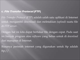 c.  File Transfer Protocol  (FTP)   File Transfer Protocol  (FTP) adalah salah satu aplikasi di Internet untuk mengambil  (download)  dan meletakkan  (upload)  suatu file di  FTP server. Dengan hal ini kita dapat bertukar file dengan cepat. Pada saat ini banyak program atau  software  yang bebas untuk di  download  dari manapun di Internet. Biasanya perintah internet yang digunakan untuk ftp adalah ftp://  