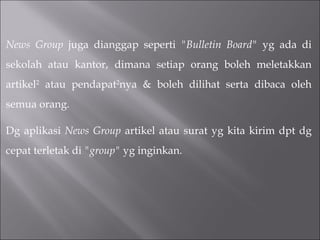 News Group  juga dianggap seperti  "Bulletin Board"  yg ada di sekolah atau kantor, dimana setiap orang boleh meletakkan artikel 2  atau pendapat 2 nya & boleh dilihat serta dibaca oleh semua orang. Dg aplikasi  News Group  artikel atau surat yg kita kirim dpt dg cepat terletak di  "group"  yg inginkan. 
