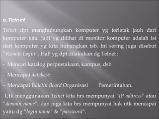 e. Telnet Telnet  dpt menghubungkan komputer yg terletak jauh dari komputer kita. Jadi yg dilihat di monitor komputer adalah isi dari komputer yg kita hubungkan tsb. Ini sering juga disebut  "Remote Login".  Hal 2  yg dpt dilakukan dg Telnet :  -  Mencari katalog perpustakaan, kampus, dsb  -  Mencapai  database  -  Mencapai  Buletin Board  Organisasi  Pemerintahan. Utk menggunakan  Telnet  kita hrs mempunyai  "IP address"  atau  "domain name",  dan juga kita hrs mempunyai hak utk mencapai yaitu dg  "login name"  &  "password". 