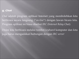 g.  Chat Chat  adalah program aplikasi Internet yang membolehkan kita berbicara secara langsung  ("on-line")  dengan lawan bicara kita. Program aplikasi ini biasa disebut  IRC (Internet Relay Chat). Disini kita berbicara melalui tombol  keyboard  komputer dan kita juga harus mengadakan hubungan dengan  IRC server   