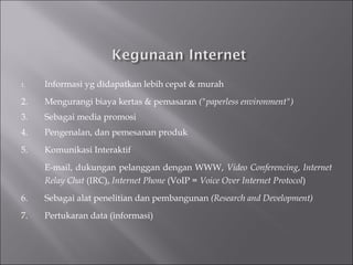 Informasi yg didapatkan lebih cepat & murah  2. Mengurangi biaya kertas & pemasaran  ("paperless environment") 3.  Sebagai media promosi  4. Pengenalan, dan pemesanan produk  5. Komunikasi Interaktif  E-mail, dukungan pelanggan dengan WWW,  Video   Conferencing ,  Internet Relay Chat  (IRC),  Internet Phone  (VoIP =  Voice Over Internet Protocol ) 6. Sebagai alat penelitian dan pembangunan  (Research and Development)   7. Pertukaran data (informasi) 