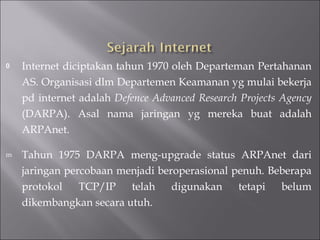 Internet diciptakan tahun 1970 oleh Departeman Pertahanan AS. Organisasi dlm Departemen Keamanan yg mulai bekerja pd internet adalah  Defence Advanced Research Projects Agency  (DARPA). Asal nama jaringan yg mereka buat adalah ARPAnet. Tahun 1975 DARPA meng-upgrade status ARPAnet dari jaringan percobaan menjadi beroperasional penuh. Beberapa protokol TCP/IP telah digunakan tetapi belum dikembangkan secara utuh. 