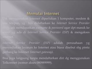 Utk menggunakan Internet diperlukan 1 komputer, modem & line telepon, yg  hrs didaftarkan ke  Internet Service Provider (ISP),  utk mendapatkan  username  &  password  agar dpt masuk ke  server  yg ada di  Internet Service Provider (ISP)  & mengakses internet. Internet Service Provider (ISP)  adalah perusahaan yg menyediakan layanan ke Internet atau biasa disebut sbg pintu gerbang ke Internet  (internet gateway) .  Bisa juga langsung tanpa mendaftarkan diri dg menggunakan Telkomnet (nomor akses 080989999). 