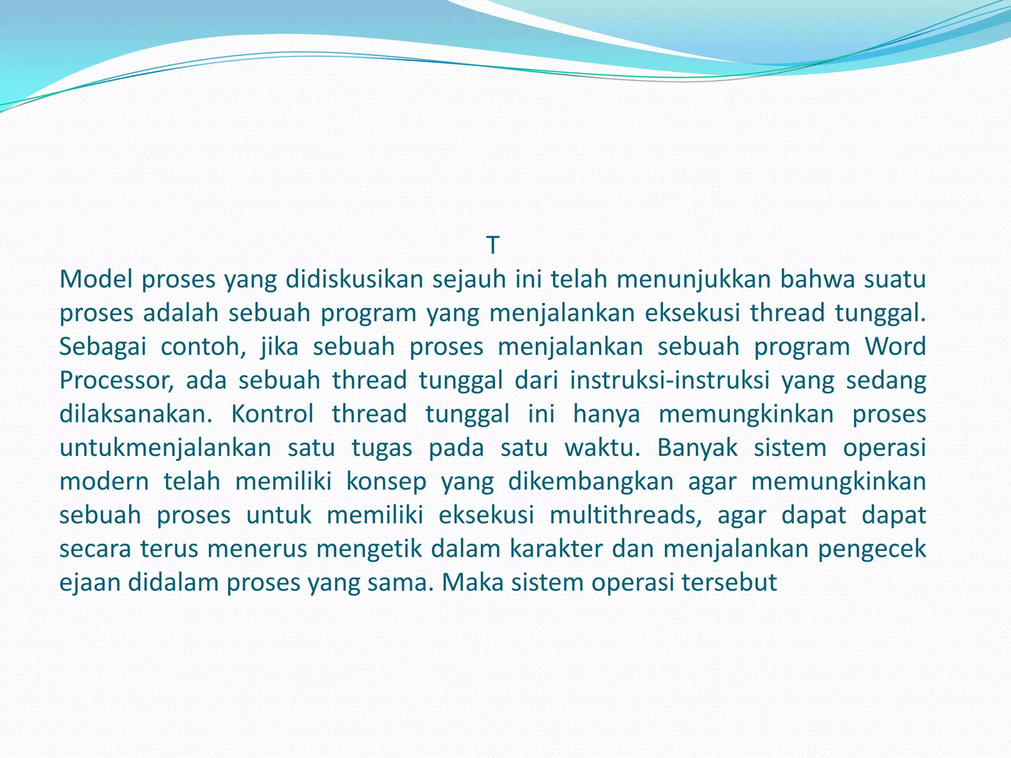 T
Model proses yang didiskusikan sejauh ini telah menunjukkan bahwa suatu
proses adalah sebuah program yang menjalankan eksekusi thread tunggal.
Sebagai contoh, jika sebuah proses menjalankan sebuah program Word
Processor, ada sebuah thread tunggal dari instruksi-instruksi yang sedang
dilaksanakan. Kontrol thread tunggal ini hanya memungkinkan proses
untukmenjalankan satu tugas pada satu waktu. Banyak sistem operasi
modern telah memiliki konsep yang dikembangkan agar memungkinkan
sebuah proses untuk memiliki eksekusi multithreads, agar dapat dapat
secara terus menerus mengetik dalam karakter dan menjalankan pengecek
ejaan didalam proses yang sama. Maka sistem operasi tersebut
 