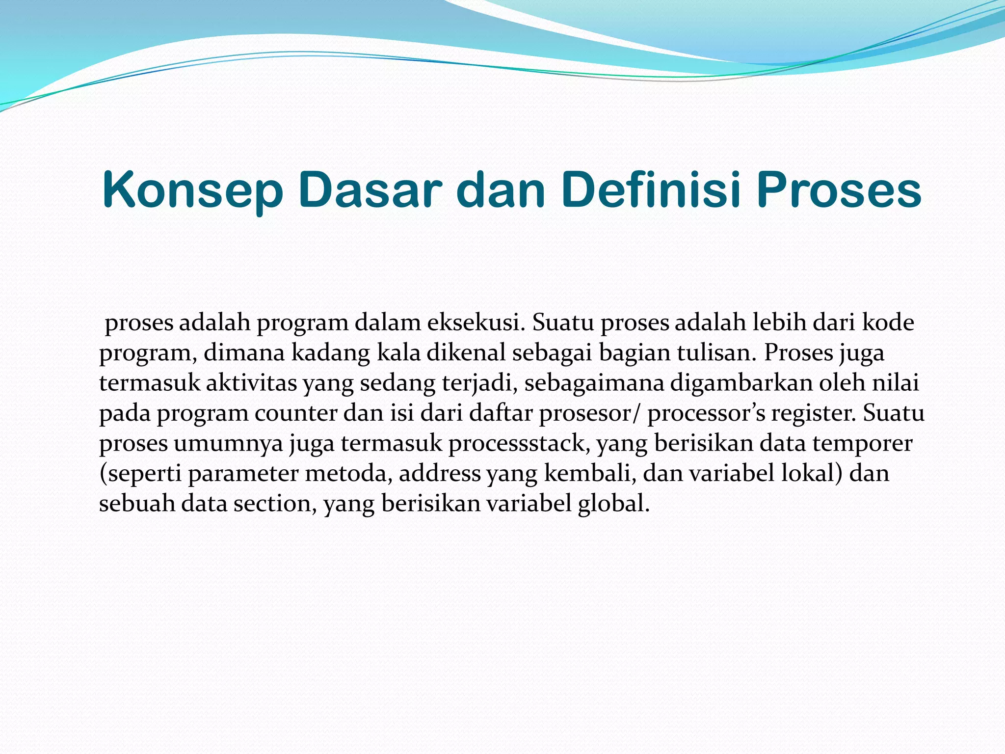 Konsep Dasar dan Definisi Proses

 proses adalah program dalam eksekusi. Suatu proses adalah lebih dari kode
program, dimana kadang kala dikenal sebagai bagian tulisan. Proses juga
termasuk aktivitas yang sedang terjadi, sebagaimana digambarkan oleh nilai
pada program counter dan isi dari daftar prosesor/ processor’s register. Suatu
proses umumnya juga termasuk processstack, yang berisikan data temporer
(seperti parameter metoda, address yang kembali, dan variabel lokal) dan
sebuah data section, yang berisikan variabel global.
 