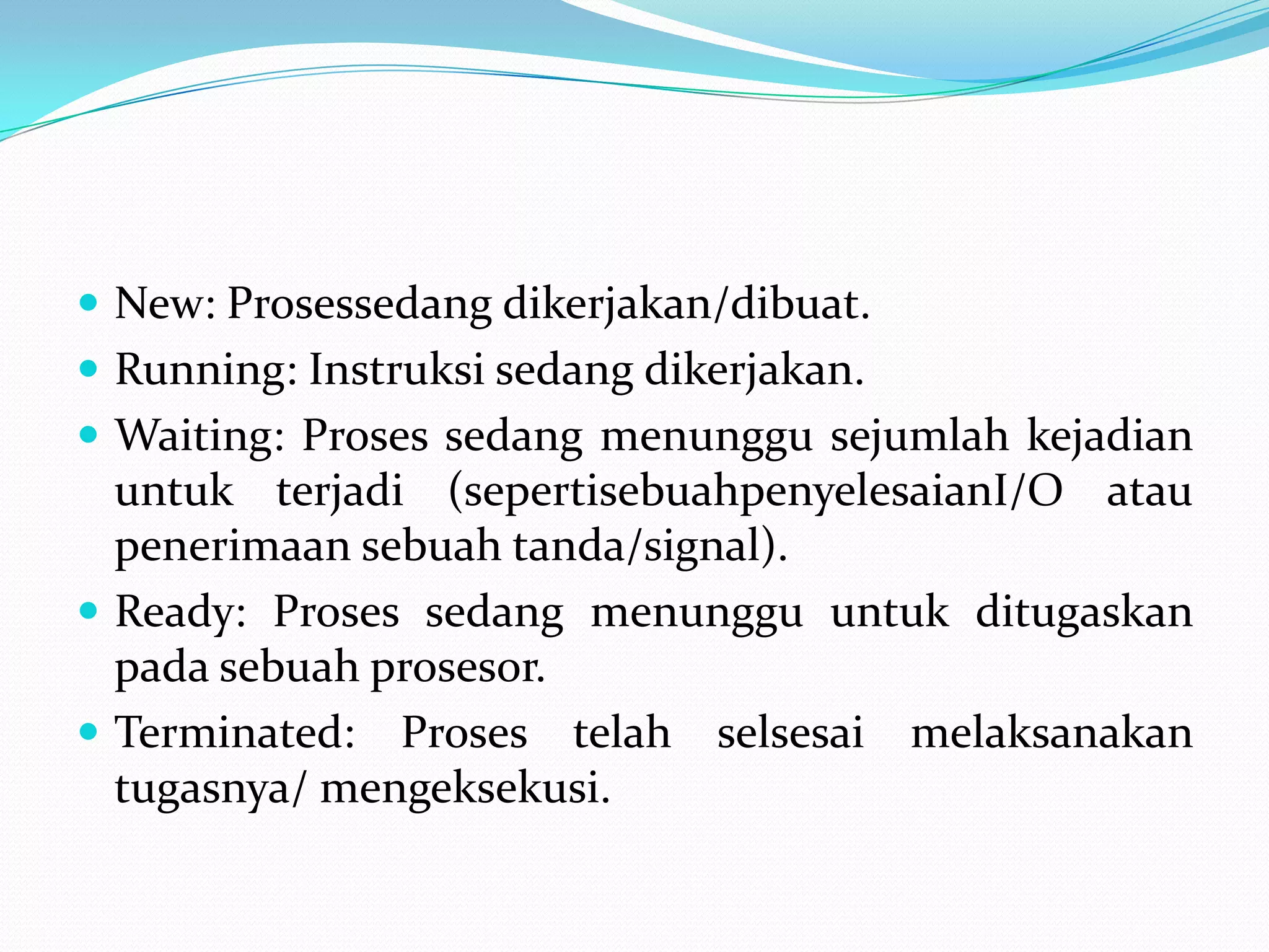  New: Prosessedang dikerjakan/dibuat.
 Running: Instruksi sedang dikerjakan.
 Waiting: Proses sedang menunggu sejumlah kejadian
  untuk terjadi (sepertisebuahpenyelesaianI/O atau
  penerimaan sebuah tanda/signal).
 Ready: Proses sedang menunggu untuk ditugaskan
  pada sebuah prosesor.
 Terminated: Proses telah selsesai melaksanakan
  tugasnya/ mengeksekusi.
 