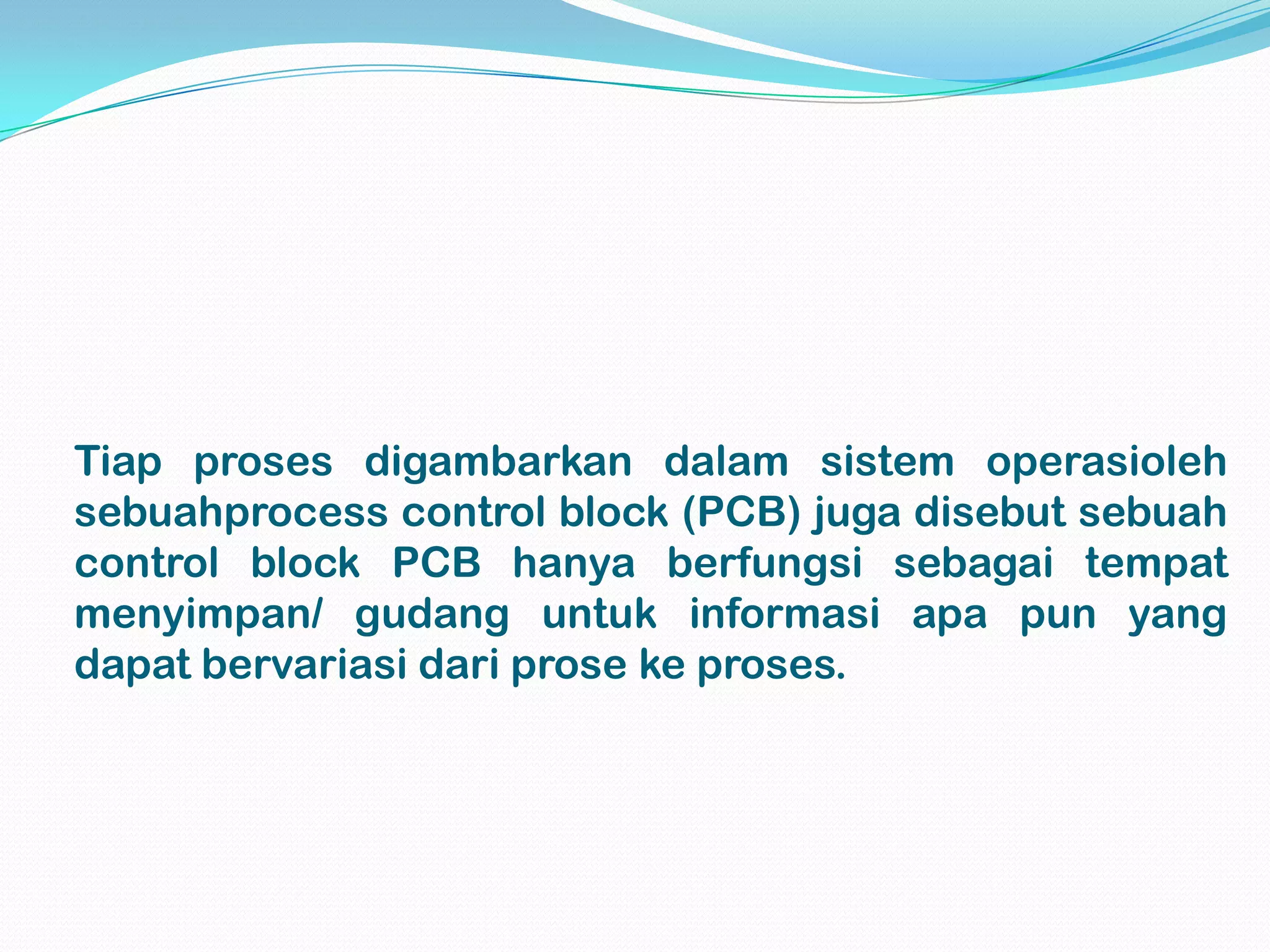 Tiap proses digambarkan dalam sistem operasioleh
sebuahprocess control block (PCB) juga disebut sebuah
control block PCB hanya berfungsi sebagai tempat
menyimpan/ gudang untuk informasi apa pun yang
dapat bervariasi dari prose ke proses.
 