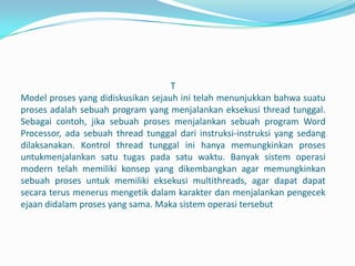 T
Model proses yang didiskusikan sejauh ini telah menunjukkan bahwa suatu
proses adalah sebuah program yang menjalankan eksekusi thread tunggal.
Sebagai contoh, jika sebuah proses menjalankan sebuah program Word
Processor, ada sebuah thread tunggal dari instruksi-instruksi yang sedang
dilaksanakan. Kontrol thread tunggal ini hanya memungkinkan proses
untukmenjalankan satu tugas pada satu waktu. Banyak sistem operasi
modern telah memiliki konsep yang dikembangkan agar memungkinkan
sebuah proses untuk memiliki eksekusi multithreads, agar dapat dapat
secara terus menerus mengetik dalam karakter dan menjalankan pengecek
ejaan didalam proses yang sama. Maka sistem operasi tersebut
 