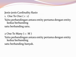 Jenis-jenis Cardinality Rasio
1. One To One ( 1 : 1)
Yaitu perbandingan antara entity pertama dengan entity
   kedua berbanding
satu berbanding satu.

2 One To Many ( 1 : M )
Yaitu perbandingan antara entity pertama dengan entity
  kedua berbanding
satu berbanding banyak.
 