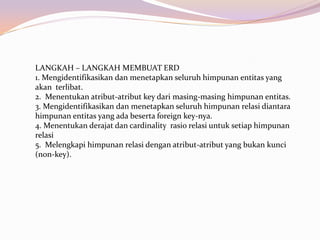 LANGKAH – LANGKAH MEMBUAT ERD
1. Mengidentifikasikan dan menetapkan seluruh himpunan entitas yang
akan terlibat.
2. Menentukan atribut-atribut key dari masing-masing himpunan entitas.
3. Mengidentifikasikan dan menetapkan seluruh himpunan relasi diantara
himpunan entitas yang ada beserta foreign key-nya.
4. Menentukan derajat dan cardinality rasio relasi untuk setiap himpunan
relasi
5. Melengkapi himpunan relasi dengan atribut-atribut yang bukan kunci
(non-key).
 