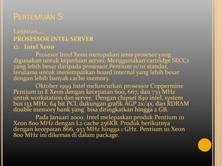 PERTEMUAN 5
Lanjutan,,,,
PROSESSOR INTEL SERVER
1). Intel Xeon
        Prosesor Intel Xeon merupakan jenis prosesor yang
digunakan untuk keperluan server. Menggunakan cartridge SECC2
yang lebih besar daripada prosessor Pentium 11/111 standar,
terutama untuk menempatkan board internal yang lebih besar
dengan lebih banyak cache memory.
        Oktober 1999 Intel meluncurkan prosessor Coppermine
Pentium 111 E Xeon dengan kecepatan 600, 667, dan 733 MHz
untuk workstation dan server. Dengan chipset 840 intel, system
bus 133 MHz, 64 bit PCI, dukungan grafik AGP 2x/4x, dan RDRAM
double memory bank yang bisa ditingkatkan hingga 2 GB.
        Pada Januari 2000, Intel melepaskan produk Pentium 111
Xeon 800 MHz dengan L2 cache 256KB. Produk berikutnya
dengan kecepatan 866, 933 MHz hingga 1 GHz. Pentium 111 Xeon
800 MHz ini dikemas di dalam package.
 