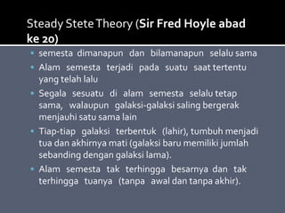  semesta dimanapun dan bilamanapun selalu sama
 Alam semesta terjadi pada suatu saat tertentu
yang telah lalu
 Segala sesuatu di alam semesta selalu tetap
sama, walaupun galaksi-galaksi saling bergerak
menjauhi satu sama lain
 Tiap-tiap galaksi terbentuk (lahir), tumbuh menjadi
tua dan akhirnya mati (galaksi baru memiliki jumlah
sebanding dengan galaksi lama).
 Alam semesta tak terhingga besarnya dan tak
terhingga tuanya (tanpa awal dan tanpa akhir).
Steady SteteTheory (Sir Fred Hoyle abad
ke 20)
 