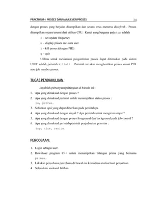 PRAKTIKUM 4 PROSES DAN MANAJEMEN PROSES

34

dengan proses yang berjalan ditampilkan dan secara terus-menerus di-refresh . Proses
ditampilkan secara terurut dari utilitas CPU. Kunci yang berguna pada top adalah
s – set update frequency
u – display proses dari satu user
k – kill proses (dengan PID)
q – quit

Utilitas untuk melakukan pengontrolan proses dapat ditemukan pada sistem
UNIX adalah perintah killall. Perintah ini akan menghentikan proses sesuai PID
atau job number proses.

TUGAS PENDAHULUAN :
Jawablah pertanyaan-pertanyaan di bawah ini :
1. Apa yang dimaksud dengan proses ?
2. Apa yang dimaksud perintah untuk menampilkan status proses :
ps, pstree.

3. Sebutkan opsi yang dapat diberikan pada perintah ps
4. Apa yang dimaksud dengan sinyal ? Apa perintah untuk mengirim sinyal ?
5. Apa yang dimaksud dengan proses foreground dan background pada job control ?
6. Apa yang dimaksud perintah-perintah penjadwalan prioritas :
top, nice, renice.

PERCOBAAN:
1. Login sebagai user.
2. Download program C++ untuk menampilkan bilangan prima yang bernama
primes.

3. Lakukan percobaan-percobaan di bawah ini kemudian analisa hasil percobaan.
4. Selesaikan soal-soal latihan.

 