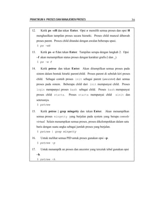 PRAKTIKUM 4 PROSES DAN MANAJEMEN PROSES

12.

36

Ketik ps –eH dan tekan Enter. Opsi e memilih semua proses dan opsi H
menghasilkan tampilan proses secara hierarki. Proses child muncul dibawah
proses parent. Proses child ditandai dengan awalan beberapa spasi.
$ ps -eH

13.

Ketik ps –e f dan tekan Enter. Tampilan serupa dengan langkah 2. Opsi
–f akan menampilkan status proses dengan karakter grafis ( dan _)
$ ps –e f

14.

Ketik pstree dan tekan Enter Akan ditampilkan semua proses pada
.
sistem dalam bentuk hirarki parent/child. Proses parent di sebelah kiri proses
child. Sebagai contoh proses init sebagai parent (ancestor) dari semua
proses pada sistem. Beberapa child dari init mempunyai child. Proses
login mempunya i proses bash sebagai child. Proses bash mempunyai

proses child startx.

Proses startx mempunyai child

xinit dan

seterusnya.
$ pstree

15.

Ketik pstree | grep mingetty dan tekan Enter.

Akan menampilkan

semua proses mingetty yang berjalan pada system yang berupa console
virtual. Selain menampikan semua proses, proses dikelompokkan dalam satu
baris dengan suatu angka sebagai jumlah proses yang berjalan.
$ pstree | grep mingetty

16.

Untuk melihat semua PID untuk proses gunakan opsi –p.
$ pstree –p

17.

Untuk menampilk an proses dan ancestor yang tercetak tebal gunakan opsi
–h.
$ pstree –h

 