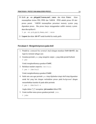 PRAKTIKUM 4 PROSES DAN MANAJEMEN PROSES

20. Ketik ps –eo pid,ppid,%mem,cmd | more dan tekan Enter.

38
Akan

menampilkan kolom PID, PPID dan %MEM. PPID adalah proses ID dari
proses parent.

%MEM menampilkan persentasi memory system yang

digunakan proses. Jika proses hanya menggunakan sedikit memory system
akan dita mpilkan 0.
$ ps –eo pid,ppid,%mem,cmd | more
21. Logout dan tekan Alt+F7 untuk kembali ke mode grafis

Percobaan 4 : Mengontrol proses pada shell
1. Pindah ke command line terminal (tty2) dengan menekan Ctrl+Alt+F2 dan
login ke terminal sebagai user.
2. Gunakan perintah yes yang mengirim output y yang tidak pernah berhenti
$ yes

Untuk menghentikannya gunakan Ctrl-C.
3. Belokkan standart output ke /dev/null
$ yes > /dev/null

Untuk menghentikannya gunakan Ctrl-C.
4. Salah satu cara agar perintah yes tetap dijalankan tetapi shell tetap digunakan
untuk hal yang lain dengan meletakkan proses pada background dengan
menambahkan karakter & pada akhir perintah.
$ yes > /dev/null &

Angka dalam ”[ ]” merupakan job number diikuti PID.
5. Untuk melihat status proses gunakan perintah jobs .
$ jobs

 