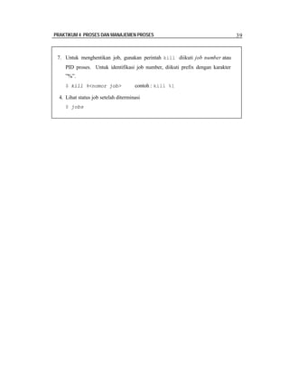PRAKTIKUM 4 PROSES DAN MANAJEMEN PROSES

7. Untuk menghentikan job, gunakan perintah kill diikuti job number atau
PID proses. Untuk identifikasi job number, diikuti prefix dengan karakter
”%”.
$ kill %<nomor job>

contoh : kill %1

4. Lihat status job setelah diterminasi
$ jobs

39

 