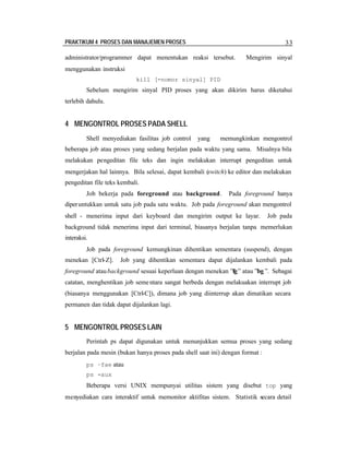 PRAKTIKUM 4 PROSES DAN MANAJEMEN PROSES 33
administrator/programmer dapat menentukan reaksi tersebut. Mengirim sinyal
menggunakan instruksi
kill [-nomor sinyal] PID
Sebelum mengirim sinyal PID proses yang akan dikirim harus diketahui
terlebih dahulu.
4 MENGONTROL PROSES PADA SHELL
Shell menyediakan fasilitas job control yang memungkinkan mengontrol
beberapa job atau proses yang sedang berjalan pada waktu yang sama. Misalnya bila
melakukan pengeditan file teks dan ingin melakukan interrupt pengeditan untuk
mengerjakan hal lainnya. Bila selesai, dapat kembali (switch) ke editor dan melakukan
pengeditan file teks kembali.
Job bekerja pada foreground atau background. Pada foreground hanya
diperuntukkan untuk satu job pada satu waktu. Job pada foreground akan mengontrol
shell - menerima input dari keyboard dan mengirim output ke layar. Job pada
background tidak menerima input dari terminal, biasanya berjalan tanpa memerlukan
interaksi.
Job pada foreground kemungkinan dihentikan sementara (suspend), dengan
menekan [Ctrl-Z]. Job yang dihentikan sementara dapat dijalankan kembali pada
foreground ataubackground sesuai keperluan dengan menekan ”fg” atau ”bg ”. Sebagai
catatan, menghentikan job sementara sangat berbeda dengan melakuakan interrupt job
(biasanya menggunakan [Ctrl-C]), dimana job yang diinterrup akan dimatikan secara
permanen dan tidak dapat dijalankan lagi.
5 MENGONTROL PROSES LAIN
Perintah ps dapat digunakan untuk menunjukkan semua proses yang sedang
berjalan pada mesin (bukan hanya proses pada shell saat ini) dengan format :
ps –fae atau
ps -aux
Beberapa versi UNIX mempunyai utilitas sistem yang disebut top yang
menyediakan cara interaktif untuk memonitor aktifitas sistem. Statistik secara detail
 