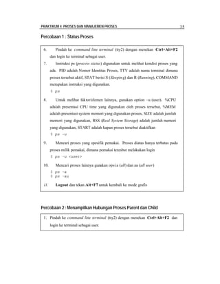 PRAKTIKUM 4 PROSES DAN MANAJEMEN PROSES 35
Percobaan 1 : Status Proses
Percobaan 2 :Menampilkan Hubungan Proses Parent dan Child
6. Pindah ke command line terminal (tty2) dengan menekan Ctrl+Alt+F2
dan login ke terminal sebagai user.
7. Instruksi ps (process status) digunakan untuk melihat kondisi proses yang
ada. PID adalah Nomor Identitas Proses, TTY adalah nama terminal dimana
proses tersebut aktif, STAT berisi S (Sleeping) dan R (Running), COMMAND
merupakan instruksi yang digunakan.
$ ps
8. Untuk melihat faktor/elemen lainnya, gunakan option –u (user). %CPU
adalah presentasi CPU time yang digunakan oleh proses tersebut, %MEM
adalah presentasi system memori yang digunakan proses, SIZE adalah jumlah
memori yang digunakan, RSS (Real System Storage) adalah jumlah memori
yang digunakan, START adalah kapan proses tersebut diaktifkan
$ ps -u
9. Mencari proses yang spesifik pemakai. Proses diatas hanya terbatas pada
proses milik pemakai, dimana pemakai teresbut melakukan login
$ ps –u <user>
10. Mencari proses lainnya gunakan opsia (all) dan au (all user)
$ ps –a
$ ps –au
11. Logout dan tekan Alt+F7 untuk kembali ke mode grafis
1. Pindah ke command line terminal (tty2) dengan menekan Ctrl+Alt+F2 dan
login ke terminal sebagai user.
 