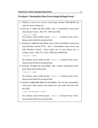 PRAKTIKUM 4 PROSES DAN MANAJEMEN PROSES 37
Percobaan 3 :Menampilkan Status Proses dengan Berbagai Format
9. Pindah ke command line terminal (tty2) dengan menekan Ctrl+Alt+F2 dan
login ke terminal sebagai user.
10. Ketik ps –e | more dan tekan Enter. Opsi -e menampilkan semua proses
dalam bentuk 4 kolom : PID, TTY, TIME dan CMD.
$ ps –e | more
Jika halaman penuh terlihat prompt --More-- di bagian bawah screen,
tekan q untuk kembali ke prompt perintah.
11. Ketik ps ax | more dan tekan Enter. Opsi a akan menampilkan semua proses
yang dihasilkan terminal (TTY). Opsi x menampilkan semua proses yang
tidak dihasilkan terminal. Secara logika opsi ini sama dengan opsi –e.
Terdapa 5 kolom : PID, TTY, STAT, TIME dan COMMAND.
$ ps ax | more
Jika halaman penuh terlihat prompt --More-- di bagian bawah screen,
tekan q untuk kembali ke prompt perintah.
12. Ketik ps –e f | more dan tekan Enter. Opsi –e f akan menampilkan semua
proses dalam format daftar penuh.
$ ps ef | more
Jika halaman penuh terlihat prompt --More-- di bagian bawah screen,
tekan q untuk kembali ke prompt perintah.
13. Ketik ps –eo pid, cmd | more dan tekanEnter. Opsi –eo akan menampilkan
semua proses dalam format sesuai definisi user yaitu terdiri dari kolom PID
dan CMD.
$ ps –eo pid,cmd | more
Jika halaman penuh terlihat prompt --More-- di bagian bawah screen,
tekan q untuk kembali ke prompt perintah.
 