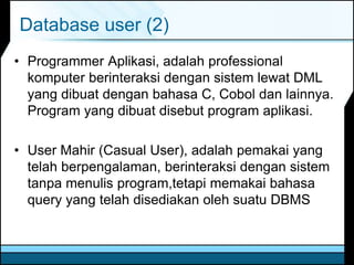 Database user (2)
• Programmer Aplikasi, adalah professional
komputer berinteraksi dengan sistem lewat DML
yang dibuat dengan bahasa C, Cobol dan lainnya.
Program yang dibuat disebut program aplikasi.
• User Mahir (Casual User), adalah pemakai yang
telah berpengalaman, berinteraksi dengan sistem
tanpa menulis program,tetapi memakai bahasa
query yang telah disediakan oleh suatu DBMS
 