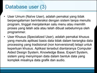 Database user (3)
• User Umum (Naïve User), adalah pemakai yang tidak
berpengalaman berinteraksi dengan sistem tanpa menulis
program, tinggal menjalankan satu menu atau memilih
proses yang telah ada atau telah dibuat sebelumnya oleh
programmer.
• User Khusus (Specialized User), adalah pemakai khusus
yang menulis aplikasi basis data tidak dalam kerangka data
processing yang tradisional (non konversional) tetapi untuk
keperluan khusus. Aplikasi tersebut diantaranya Computer
Aided Design System, Knowledge Base, Expert System,
sistem yang menyimpan data dalam bentuk data yang
komplek misalnya data grafik dan audio.
 