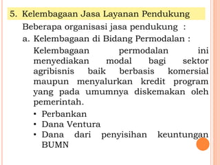5. Kelembagaan Jasa Layanan Pendukung
Beberapa organisasi jasa pendukung :
a. Kelembagaan di Bidang Permodalan :
Kelembagaan permodalan ini
menyediakan modal bagi sektor
agribisnis baik berbasis komersial
maupun menyalurkan kredit program
yang pada umumnya diskemakan oleh
pemerintah.
• Perbankan
• Dana Ventura
• Dana dari penyisihan keuntungan
BUMN
 
