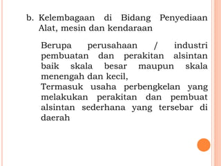 b. Kelembagaan di Bidang Penyediaan
Alat, mesin dan kendaraan
Berupa perusahaan / industri
pembuatan dan perakitan alsintan
baik skala besar maupun skala
menengah dan kecil,
Termasuk usaha perbengkelan yang
melakukan perakitan dan pembuat
alsintan sederhana yang tersebar di
daerah
 