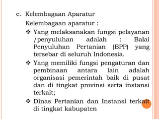 c. Kelembagaan Aparatur
Kelembagaan aparatur :
 Yang melaksanakan fungsi pelayanan
/penyuluhan adalah : Balai
Penyuluhan Pertanian (BPP) yang
tersebar di seluruh Indonesia.
 Yang memiliki fungsi pengaturan dan
pembinaan antara lain adalah
organisasi pemerintah baik di pusat
dan di tingkat provinsi serta instansi
terkait;
 Dinas Pertanian dan Instansi terkait
di tingkat kabupaten
 