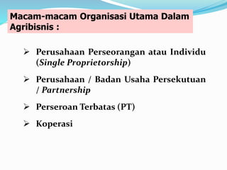 Macam-macam Organisasi Utama Dalam
Agribisnis :
 Perusahaan Perseorangan atau Individu
(Single Proprietorship)
 Perusahaan / Badan Usaha Persekutuan
/ Partnership
 Perseroan Terbatas (PT)
 Koperasi
 