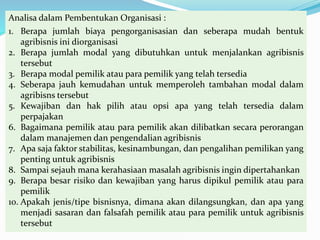 Analisa dalam Pembentukan Organisasi :
1. Berapa jumlah biaya pengorganisasian dan seberapa mudah bentuk
agribisnis ini diorganisasi
2. Berapa jumlah modal yang dibutuhkan untuk menjalankan agribisnis
tersebut
3. Berapa modal pemilik atau para pemilik yang telah tersedia
4. Seberapa jauh kemudahan untuk memperoleh tambahan modal dalam
agribisns tersebut
5. Kewajiban dan hak pilih atau opsi apa yang telah tersedia dalam
perpajakan
6. Bagaimana pemilik atau para pemilik akan dilibatkan secara perorangan
dalam manajemen dan pengendalian agribisnis
7. Apa saja faktor stabilitas, kesinambungan, dan pengalihan pemilikan yang
penting untuk agribisnis
8. Sampai sejauh mana kerahasiaan masalah agribisnis ingin dipertahankan
9. Berapa besar risiko dan kewajiban yang harus dipikul pemilik atau para
pemilik
10. Apakah jenis/tipe bisnisnya, dimana akan dilangsungkan, dan apa yang
menjadi sasaran dan falsafah pemilik atau para pemilik untuk agribisnis
tersebut
 