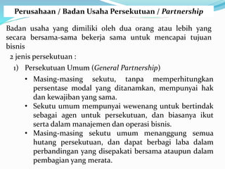 Perusahaan / Badan Usaha Persekutuan / Partnership
Badan usaha yang dimiliki oleh dua orang atau lebih yang
secara bersama-sama bekerja sama untuk mencapai tujuan
bisnis
2 jenis persekutuan :
1) Persekutuan Umum (General Partnership)
• Masing-masing sekutu, tanpa memperhitungkan
persentase modal yang ditanamkan, mempunyai hak
dan kewajiban yang sama.
• Sekutu umum mempunyai wewenang untuk bertindak
sebagai agen untuk persekutuan, dan biasanya ikut
serta dalam manajemen dan operasi bisnis.
• Masing-masing sekutu umum menanggung semua
hutang persekutuan, dan dapat berbagi laba dalam
perbandingan yang disepakati bersama ataupun dalam
pembagian yang merata.
 