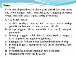 Firma :
Suatu bentuk persekutuan bisnis yang terdiri dari dua orang
atau lebih dengan nama bersama yang tanggung jawabnya
terbagi rata tidak terbatas pada setiap pemiliknya
Ciri dan sifat firma :
a) Apabila terdapat hutang tak terbayar, maka setiap
pemilik wajib melunasi dengan harta pribadi.
b) Setiap anggota firma memiliki hak untuk menjadi
pemimpin
c) Seorang anggota tidak berhak memasukkan anggota
baru tanpa seizin anggota yang lainnya.
d) Keanggotaan firma melekat dan berlaku seumur hidup
e) Seorang anggota mempunyai hak untuk membubarkan
firma
f) Pendiriannya tidak memelukan akte pendirian
g) Mudah memperoleh kredit usaha
 