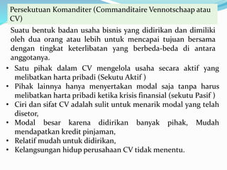 Persekutuan Komanditer (Commanditaire Vennotschaap atau
CV)
Suatu bentuk badan usaha bisnis yang didirikan dan dimiliki
oleh dua orang atau lebih untuk mencapai tujuan bersama
dengan tingkat keterlibatan yang berbeda-beda di antara
anggotanya.
• Satu pihak dalam CV mengelola usaha secara aktif yang
melibatkan harta pribadi (Sekutu Aktif )
• Pihak lainnya hanya menyertakan modal saja tanpa harus
melibatkan harta pribadi ketika krisis finansial (sekutu Pasif )
• Ciri dan sifat CV adalah sulit untuk menarik modal yang telah
disetor,
• Modal besar karena didirikan banyak pihak, Mudah
mendapatkan kredit pinjaman,
• Relatif mudah untuk didirikan,
• Kelangsungan hidup perusahaan CV tidak menentu.
 