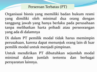 Perseroan Terbatas (PT)
Organisasi bisnis yang memiliki badan hukum resmi
yang dimiliki oleh minimal dua orang dengan
tanggung jawab yang hanya berlaku pada perusahaan
tanpa melibatkan harta pribadi atau perseorangan
yang ada di dalamnya
Di dalam PT pemilik modal tidak harus memimpin
perusahaan, karena dapat menunjuk orang lain di luar
pemilik modal untuk menjadi pimpinan.
Untuk mendirikan PT dibutuhkan sejumlah modal
minimal dalam jumlah tertentu dan berbagai
persyaratan lainnya.
 