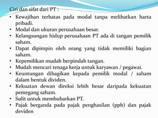 Ciri dan sifat dari PT :
• Kewajiban terbatas pada modal tanpa melibatkan harta
pribadi.
• Modal dan ukuran perusahaan besar.
• Kelangsungan hidup perusahaan PT ada di tangan pemilik
saham.
• Dapat dipimpin oleh orang yang tidak memiliki bagian
saham.
• Kepemilikan mudah berpindah tangan.
• Mudah mencari tenaga kerja untuk karyawan / pegawai.
• Keuntungan dibagikan kepada pemilik modal / saham
dalam bentuk dividen.
• Kekuatan dewan direksi lebih besar daripada kekuatan
pemegang saham.
• Sulit untuk membubarkan PT.
• Pajak berganda pada pajak penghasilan (pph) dan pajak
deviden
 