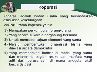 Koperasi
Koperasi adalah badan usaha yang berlandaskan
asas-asas kekeluargaan
ciri-ciri utama koperasi yaitu:
1) Merupakan perkumpulan orang-orang
2) Yang secara sukarela bergabung bersama
3) Untuk mencapai tujuan ekonomi yang sama
4) Melalui pembentukan organisasi bisnis yang
diawasi secara demokratis
5) Yang memberikan kontribusi modal yang sama
dan menerima bagian resiko dan manfaat yang
adil dari perusahaan di mana anggota aktif
berpartisipasi
 