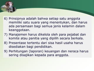 6) Prinsipnya adalah bahwa setiap satu anggota
memiliki satu suara yang menentukan, dan harus
ada persamaan bagi semua jenis kelamin dalam
keanggotaan.
7) Manajemen harus dikelola oleh para pejabat dan
komite atau panitia yang dipilih secara berkala.
8) Presentase tertentu dari sisa hasil usaha harus
disediakan bagi pendidikan.
9) Perhitungan (laporan) keuangan dan neraca harus
sering disajikan kepada para anggota.
 