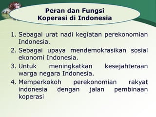 Peran dan Fungsi
Koperasi di Indonesia
1. Sebagai urat nadi kegiatan perekonomian
Indonesia.
2. Sebagai upaya mendemokrasikan sosial
ekonomi Indonesia.
3. Untuk meningkatkan kesejahteraan
warga negara Indonesia.
4. Memperkokoh perekonomian rakyat
indonesia dengan jalan pembinaan
koperasi
 